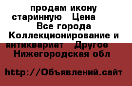 продам икону старинную › Цена ­ 0 - Все города Коллекционирование и антиквариат » Другое   . Нижегородская обл.